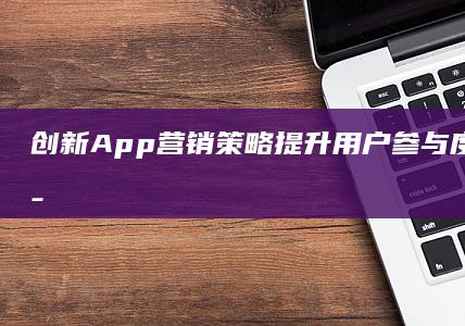 创新App营销策略：提升用户参与度与增长的策略与实践